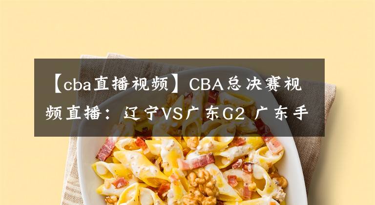 【cba直播視頻】CBA總決賽視頻直播：遼寧VS廣東G2 廣東手握賽點(diǎn)，遼寧隊(duì)命懸一線！