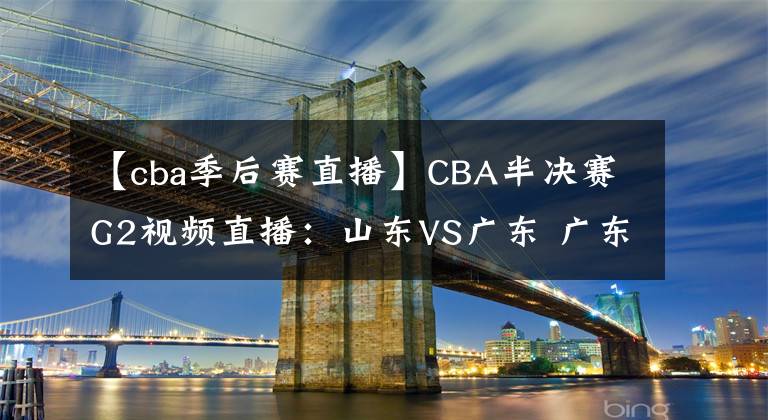 【cba季后賽直播】CBA半決賽G2視頻直播：山東VS廣東 廣東隊越戰(zhàn)越勇，山東能否扳回一城？