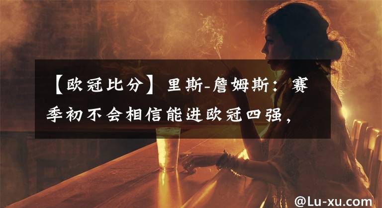 【歐冠比分】里斯-詹姆斯：賽季初不會相信能進歐冠四強，我們不畏懼皇馬-風(fēng)馳體育網(wǎng)