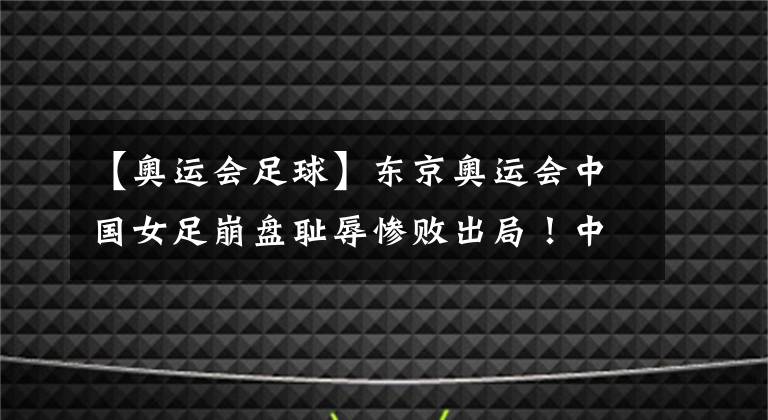 【奧運會足球】東京奧運會中國女足崩盤恥辱慘敗出局！中國足球再現(xiàn)暗黑時刻