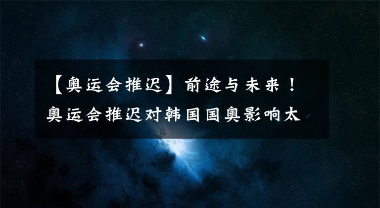 【奧運(yùn)會(huì)推遲】前途與未來！奧運(yùn)會(huì)推遲對(duì)韓國(guó)國(guó)奧影響太大！97年齡段的都慌了