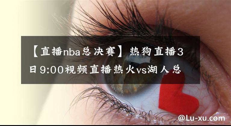 【直播nba總決賽】熱狗直播3日9:00視頻直播熱火vs湖人總決賽G2 詹皇濃眉欲趁勝追擊