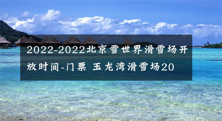 2022-2022北京雪世界滑雪場開放時間-門票 玉龍灣滑雪場2021-2022開放時間