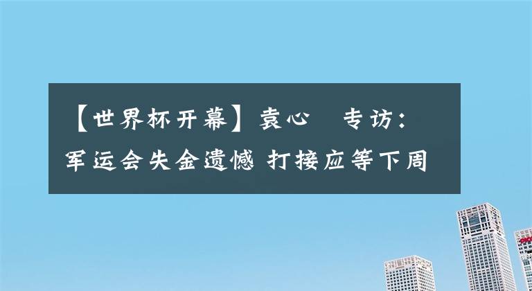 【世界杯開幕】袁心玥專訪：軍運(yùn)會失金遺憾 打接應(yīng)等下周期 世界杯朱寶幫助大