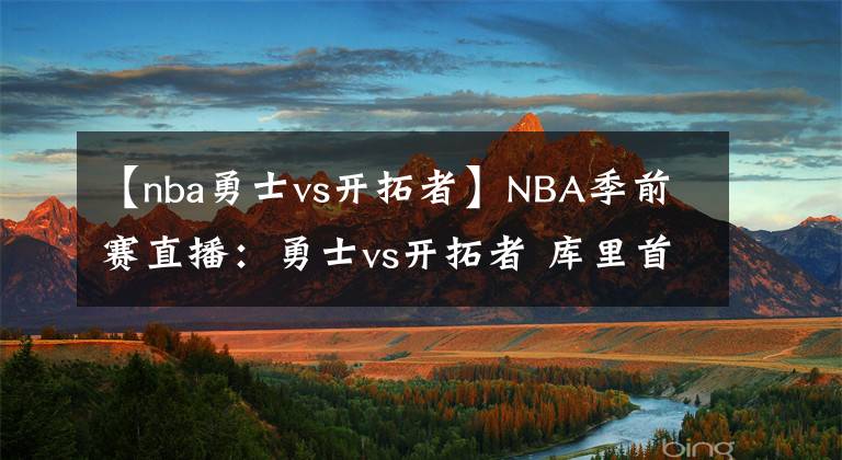 【nba勇士vs開拓者】NBA季前賽直播：勇士vs開拓者 庫里首發(fā)出戰(zhàn)！