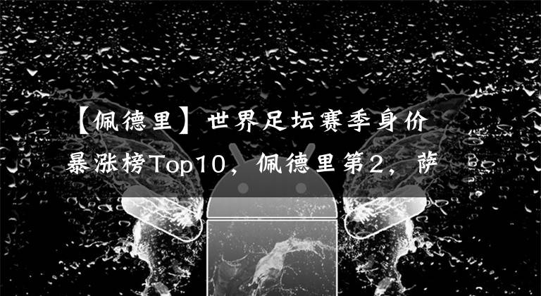 【佩德里】世界足壇賽季身價暴漲榜Top10，佩德里第2，薩卡第4，B費第9