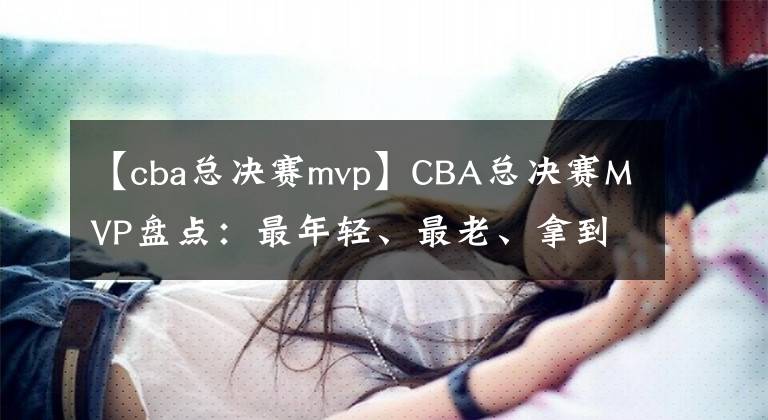 【cba總決賽mvp】CBA總決賽MVP盤點(diǎn)：最年輕、最老、拿到次數(shù)最多的分別是誰(shuí)？