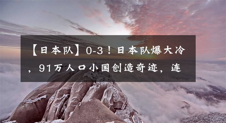 【日本隊(duì)】0-3！日本隊(duì)爆大冷，91萬人口小國創(chuàng)造奇跡，連續(xù)2場贏下點(diǎn)球大戰(zhàn)