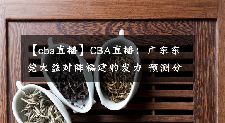 【cba直播】CBA直播：廣東東莞大益對(duì)陣福建豹發(fā)力 預(yù)測(cè)分析