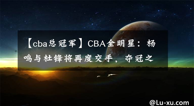 【cba總冠軍】CBA全明星：楊鳴與杜鋒將再度交手，奪冠之戰(zhàn)也將提前上演！