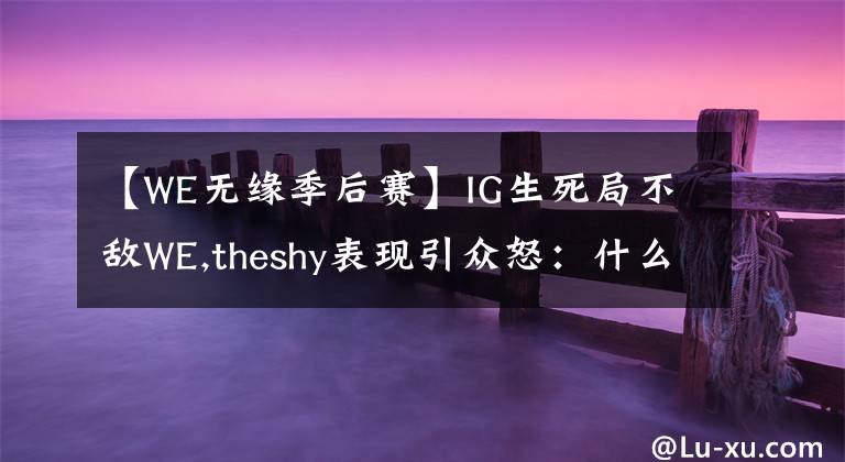 【W(wǎng)E無緣季后賽】IG生死局不敵WE,theshy表現(xiàn)引眾怒：什么時候滾啊？