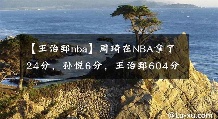 【王治郅nba】周琦在NBA拿了24分，孫悅6分，王治郅604分，那么大姚和阿聯(lián)呢？