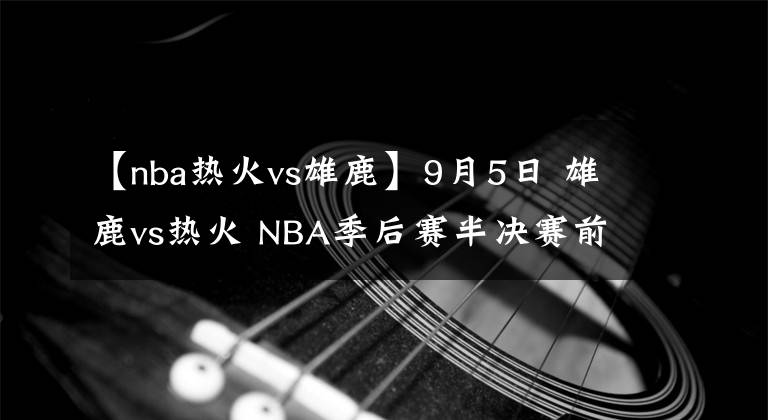 【nba熱火vs雄鹿】9月5日 雄鹿vs熱火 NBA季后賽半決賽前瞻：雄鹿能否找回狀態(tài)扳回一城？