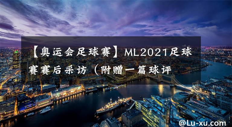 【奧運會足球賽】ML2021足球賽賽后采訪（附贈一篇球評