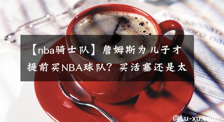 【nba騎士隊(duì)】詹姆斯為兒子才提前買(mǎi)NBA球隊(duì)？買(mǎi)活塞還是太陽(yáng)？騎士還是熱火？