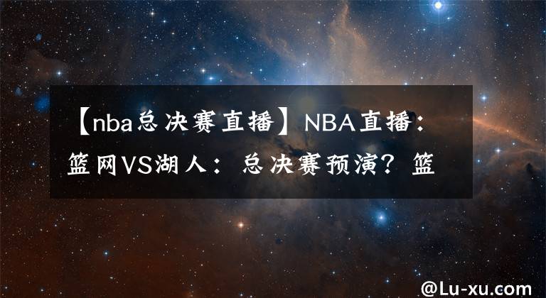 【nba總決賽直播】NBA直播：籃網(wǎng)VS湖人：總決賽預(yù)演？籃網(wǎng)進攻能力出色沖擊三連勝