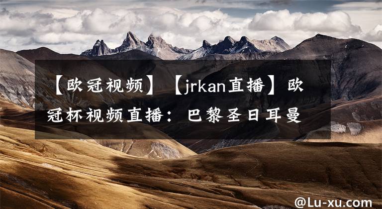 【歐冠視頻】【jrkan直播】歐冠杯視頻直播：巴黎圣日耳曼VS巴塞羅那賽前分析