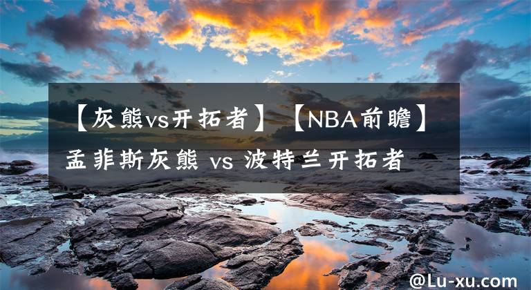 【灰熊vs開(kāi)拓者】【NBA前瞻】孟菲斯灰熊 vs 波特蘭開(kāi)拓者