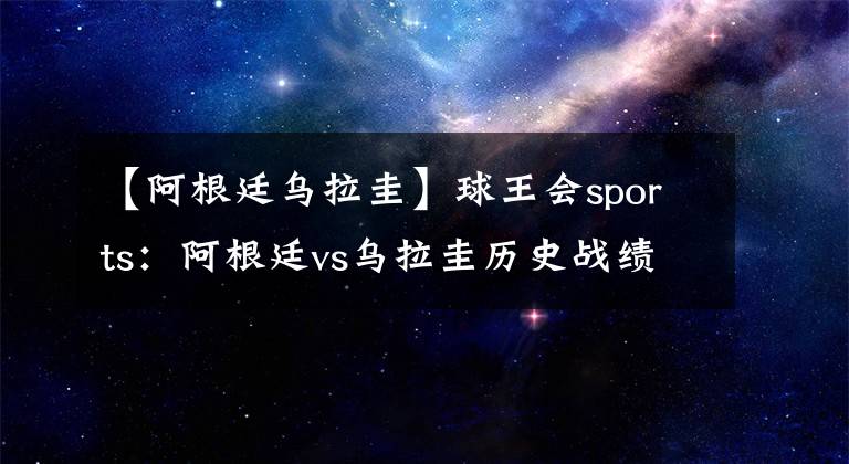 【阿根廷烏拉圭】球王會sports：阿根廷vs烏拉圭歷史戰(zhàn)績 阿根廷vs烏拉圭比賽結(jié)果