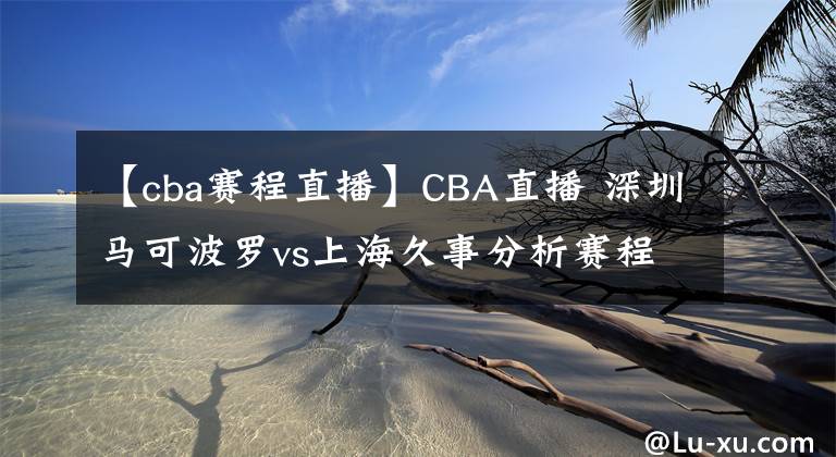 【cba賽程直播】CBA直播 深圳馬可波羅vs上海久事分析賽程狀況上海隊(duì)優(yōu)勢(shì)前瞻