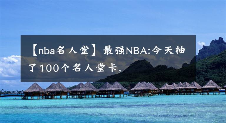 【nba名人堂】最強(qiáng)NBA:今天抽了100個(gè)名人堂卡,