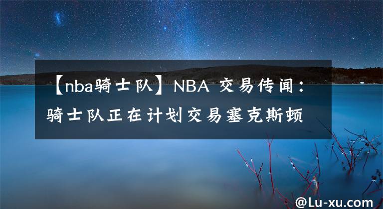 【nba騎士隊(duì)】NBA 交易傳聞：騎士隊(duì)正在計(jì)劃交易塞克斯頓，合同談判迫在眉睫