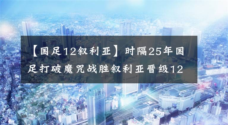 【國足12敘利亞】時隔25年國足打破魔咒戰(zhàn)勝敘利亞晉級12強！