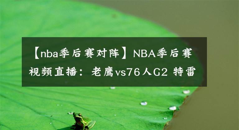 【nba季后賽對(duì)陣】NBA季后賽視頻直播：老鷹vs76人G2 特雷楊對(duì)陣恩比德，老鷹能否再下一城？