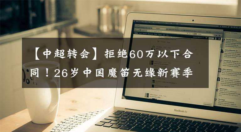 【中超轉(zhuǎn)會】拒絕60萬以下合同！26歲中國魔笛無緣新賽季報名，踢不上太可惜！