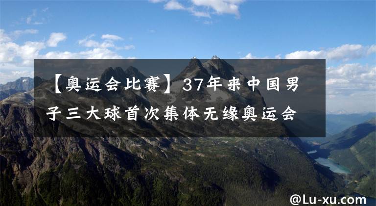 【奧運會比賽】37年來中國男子三大球首次集體無緣奧運會，中國女子三大球東京奧運會比賽時間表