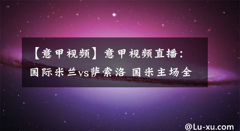 【意甲視頻】意甲視頻直播：國(guó)際米蘭vs薩索洛 國(guó)米主場(chǎng)全力爭(zhēng)勝穩(wěn)固榜首！