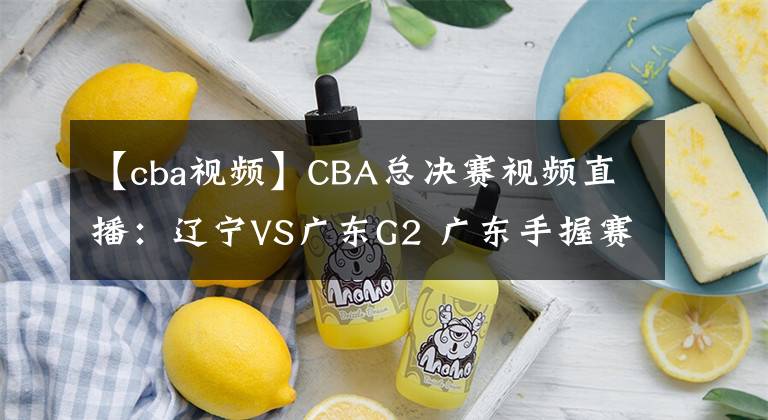 【cba視頻】CBA總決賽視頻直播：遼寧VS廣東G2 廣東手握賽點，遼寧隊命懸一線！