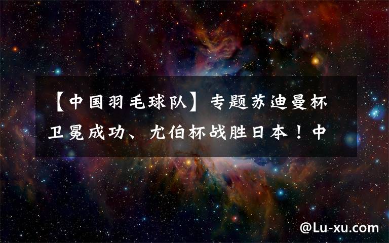 【中國羽毛球隊(duì)】專題蘇迪曼杯衛(wèi)冕成功、尤伯杯戰(zhàn)勝日本！中國羽毛球隊(duì)3周拿2冠1亞