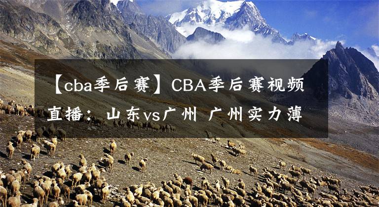 【cba季后賽】CBA季后賽視頻直播：山東vs廣州 廣州實(shí)力薄弱，山東隊(duì)欲晉級(jí)！