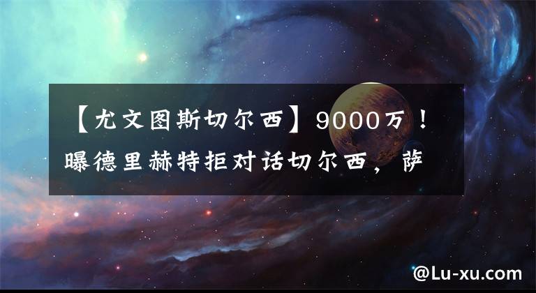 【尤文圖斯切爾西】9000萬！曝德里赫特拒對(duì)話切爾西，薩利3小時(shí)會(huì)談，提第1份報(bào)價(jià)