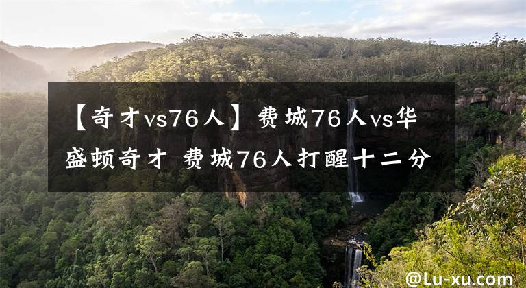 【奇才vs76人】費(fèi)城76人vs華盛頓奇才 費(fèi)城76人打醒十二分精神