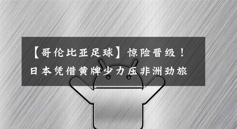 【哥倫比亞足球】驚險晉級！日本憑借黃牌少力壓非洲勁旅出線 第3次晉級世界杯16強