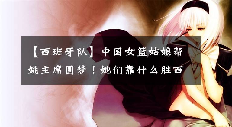 【西班牙隊】中國女籃姑娘幫姚主席圓夢！她們靠什么勝西班牙隊，鎖定奧運門票