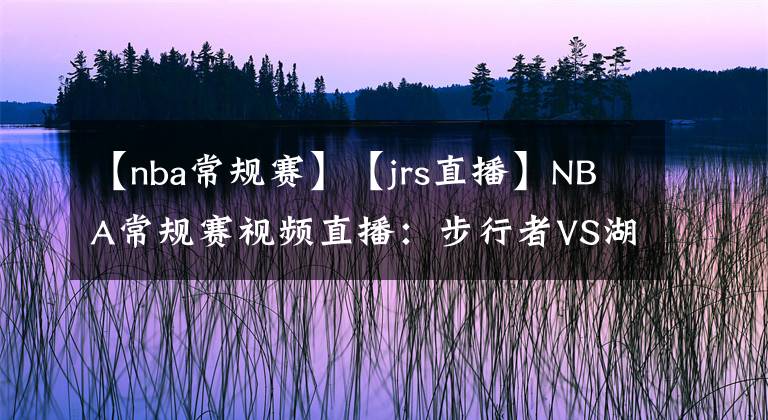 【nba常規(guī)賽】【jrs直播】NBA常規(guī)賽視頻直播：步行者VS湖人賽前分析