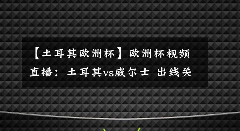 【土耳其歐洲杯】歐洲杯視頻直播：土耳其vs威爾士 出線關(guān)鍵戰(zhàn)，威爾士力取分而歸