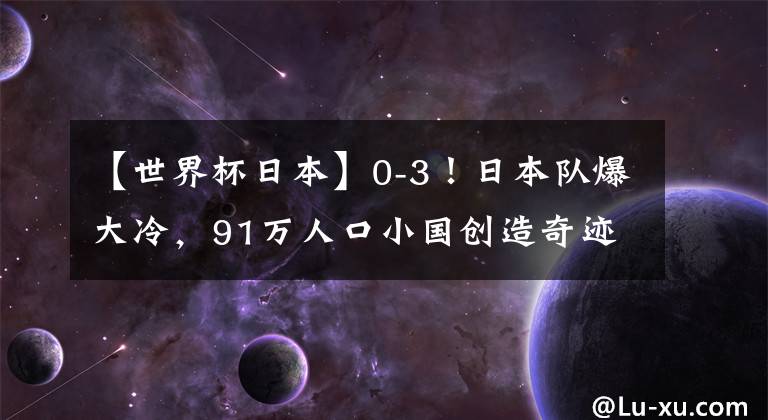 【世界杯日本】0-3！日本隊(duì)爆大冷，91萬(wàn)人口小國(guó)創(chuàng)造奇跡，連續(xù)2場(chǎng)贏下點(diǎn)球大戰(zhàn)