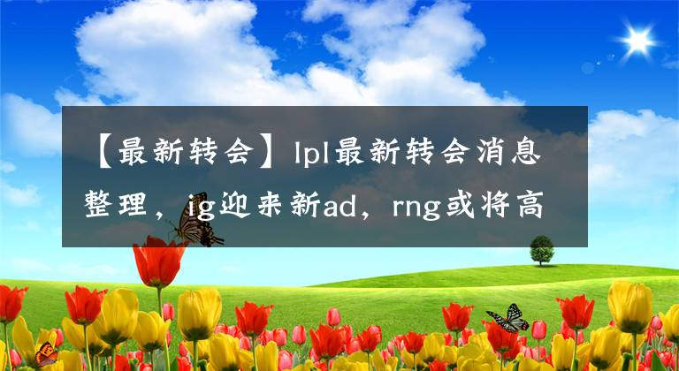 【最新轉(zhuǎn)會】lpl最新轉(zhuǎn)會消息整理，ig迎來新ad，rng或?qū)⒏邇r賣出打野。