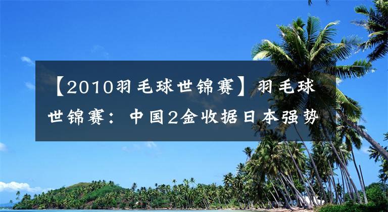 【2010羽毛球世錦賽】羽毛球世錦賽：中國2金收據(jù)日本強勢上升。