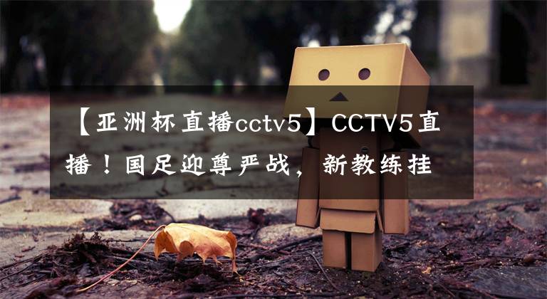 【亞洲杯直播cctv5】CCTV5直播！國足迎尊嚴戰(zhàn)，新教練掛帥沖擊冠軍，新首發(fā)11人浮現(xiàn)