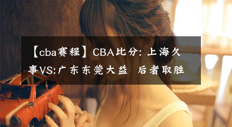 【cba賽程】CBA比分: 上海久事VS:廣東東莞大益  后者取勝機(jī)會(huì)較大 推薦賽程