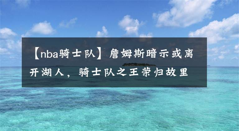 【nba騎士隊(duì)】詹姆斯暗示或離開湖人，騎士隊(duì)之王榮歸故里，他是否會名垂青史？