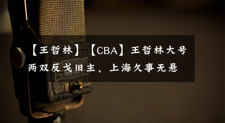 【王哲林】【CBA】王哲林大號兩雙反戈舊主，上海久事無懸念狂勝福建潯興股份