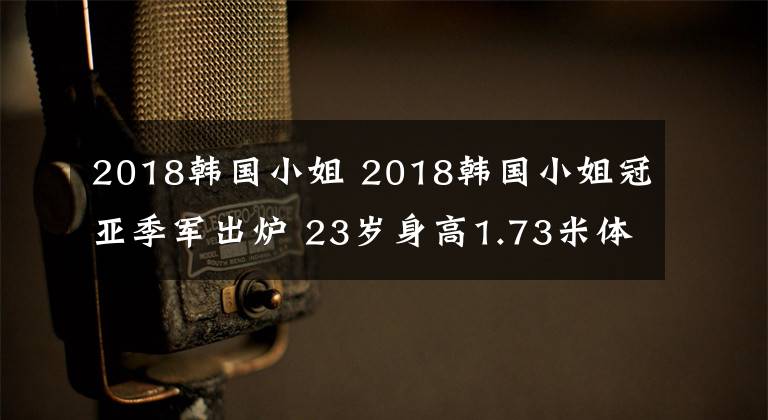 2018韓國(guó)小姐 2018韓國(guó)小姐冠亞季軍出爐 23歲身高1.73米體重58.9千克大學(xué)生摘取桂冠