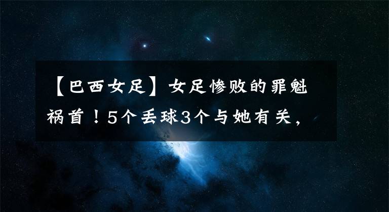 【巴西女足】女足慘敗的罪魁禍?zhǔn)祝?個丟球3個與她有關(guān)，失誤太低級！