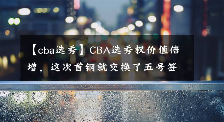 【cba選秀】CBA選秀權(quán)價值倍增，這次首鋼就交換了五號簽！看來所言非虛！